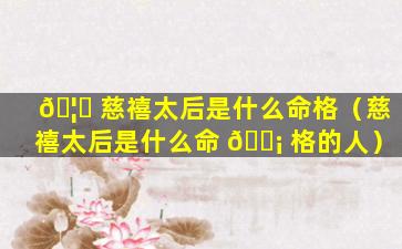 🦈 慈禧太后是什么命格（慈禧太后是什么命 🐡 格的人）